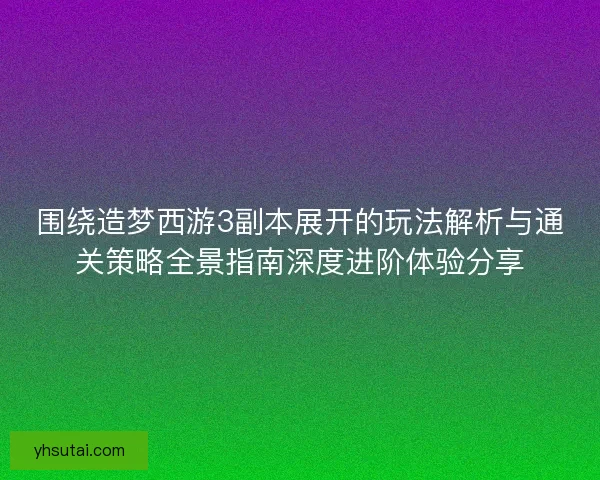围绕造梦西游3副本展开的玩法解析与通关策略全景指南深度进阶体验分享