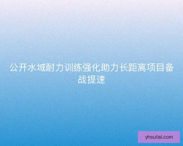 公开水域耐力训练强化助力长距离项目备战提速